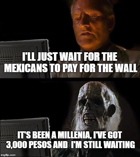 I seriously doubt that Mexico is going to pay for a wall if Trump builds it. | I'LL JUST WAIT FOR THE MEXICANS TO PAY FOR THE WALL; IT'S BEEN A MILLENIA, I'VE GOT 3,000 PESOS AND  I'M STILL WAITING | image tagged in memes,ill just wait here | made w/ Imgflip meme maker