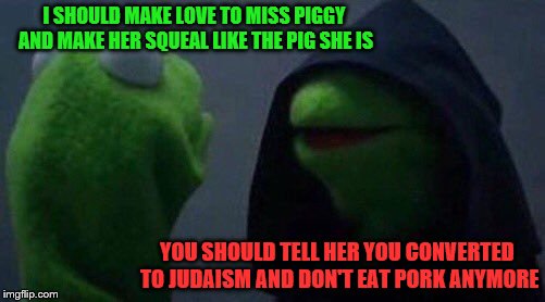 kermit me to me | I SHOULD MAKE LOVE TO MISS PIGGY AND MAKE HER SQUEAL LIKE THE PIG SHE IS; YOU SHOULD TELL HER YOU CONVERTED TO JUDAISM AND DON'T EAT PORK ANYMORE | image tagged in kermit me to me | made w/ Imgflip meme maker