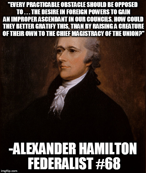 Hamilton | "EVERY PRACTICABLE OBSTACLE SHOULD BE OPPOSED TO . . . THE DESIRE IN FOREIGN POWERS TO GAIN AN IMPROPER ASCENDANT IN OUR COUNCILS. HOW COULD THEY BETTER GRATIFY THIS, THAN BY RAISING A CREATURE OF THEIR OWN TO THE CHIEF MAGISTRACY OF THE UNION?"; -ALEXANDER HAMILTON FEDERALIST #68 | image tagged in hamilton | made w/ Imgflip meme maker