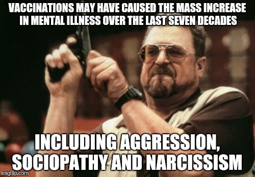 Am I The Only One Around Here Meme | VACCINATIONS MAY HAVE CAUSED THE MASS INCREASE IN MENTAL ILLNESS OVER THE LAST SEVEN DECADES; INCLUDING AGGRESSION, SOCIOPATHY AND NARCISSISM | image tagged in memes,am i the only one around here | made w/ Imgflip meme maker