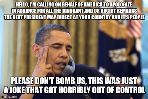 No I Can't Obama Meme | HELLO, I'M CALLING ON BEHALF OF AMERICA TO APOLOGIZE IN ADVANCE FOR ALL THE IGNORANT AND OR RACIST REMARKS THE NEXT PRESIDENT MAY DIRECT AT YOUR COUNTRY AND IT'S PEOPLE; PLEASE DON'T BOMB US, THIS WAS JUST A JOKE THAT GOT HORRIBLY OUT OF CONTROL | image tagged in memes,no i cant obama | made w/ Imgflip meme maker
