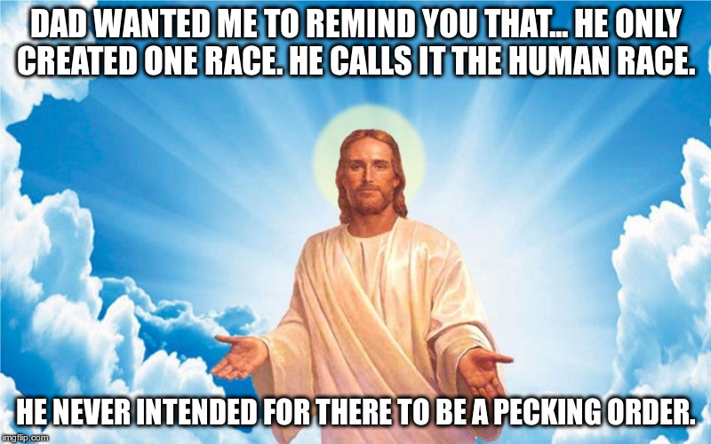 A reminder from God | DAD WANTED ME TO REMIND YOU THAT... HE ONLY CREATED ONE RACE. HE CALLS IT THE HUMAN RACE. HE NEVER INTENDED FOR THERE TO BE A PECKING ORDER. | image tagged in god,jesus,racist,trump,fascist,republican | made w/ Imgflip meme maker