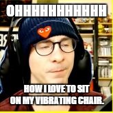 OHHHHHHHHHHH; HOW I LOVE TO SIT ON MY VIBRATING CHAIR. | image tagged in ericvanwilderman pleasure | made w/ Imgflip meme maker