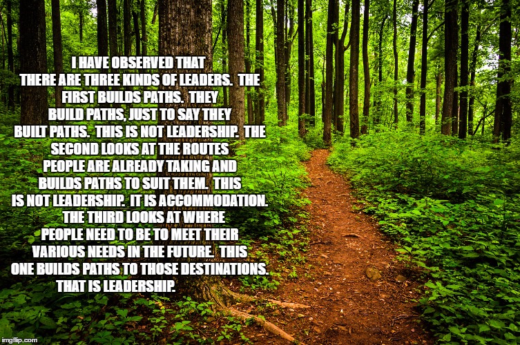 forest path | I HAVE OBSERVED THAT THERE ARE THREE KINDS OF LEADERS.

THE FIRST BUILDS PATHS.  THEY BUILD PATHS, JUST TO SAY THEY BUILT PATHS.  THIS IS NOT LEADERSHIP.

THE SECOND LOOKS AT THE ROUTES PEOPLE ARE ALREADY TAKING AND BUILDS PATHS TO SUIT THEM.  THIS IS NOT LEADERSHIP.  IT IS ACCOMMODATION.  

THE THIRD LOOKS AT WHERE PEOPLE NEED TO BE TO MEET THEIR VARIOUS NEEDS IN THE FUTURE.  THIS ONE BUILDS PATHS TO THOSE DESTINATIONS.  THAT IS LEADERSHIP. | image tagged in forest path | made w/ Imgflip meme maker