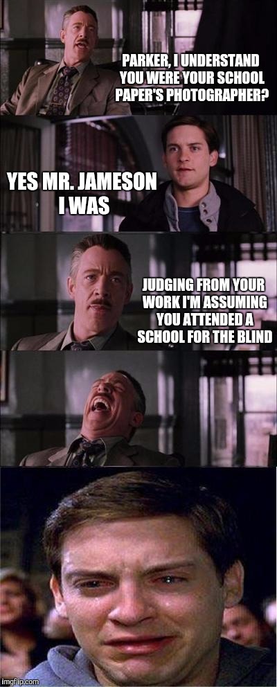 Peter Parker Cry Meme | PARKER, I UNDERSTAND YOU WERE YOUR SCHOOL PAPER'S PHOTOGRAPHER? YES MR. JAMESON I WAS; JUDGING FROM YOUR WORK I'M ASSUMING YOU ATTENDED A SCHOOL FOR THE BLIND | image tagged in memes,peter parker cry | made w/ Imgflip meme maker