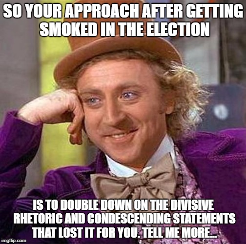 Creepy Condescending Wonka Meme | SO YOUR APPROACH AFTER GETTING SMOKED IN THE ELECTION; IS TO DOUBLE DOWN ON THE DIVISIVE RHETORIC AND CONDESCENDING STATEMENTS THAT LOST IT FOR YOU. TELL ME MORE... | image tagged in memes,creepy condescending wonka | made w/ Imgflip meme maker