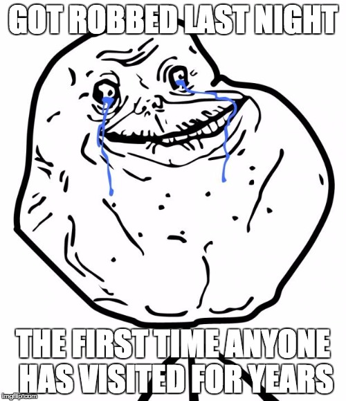 Forever Alone | GOT ROBBED LAST NIGHT; THE FIRST TIME ANYONE HAS VISITED FOR YEARS | image tagged in forever alone | made w/ Imgflip meme maker
