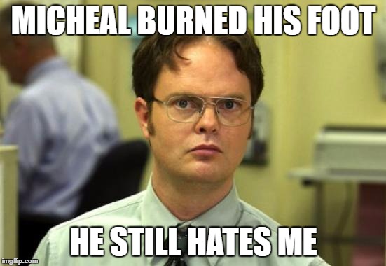 Dwight Schrute | MICHEAL BURNED HIS FOOT; HE STILL HATES ME | image tagged in memes,dwight schrute | made w/ Imgflip meme maker