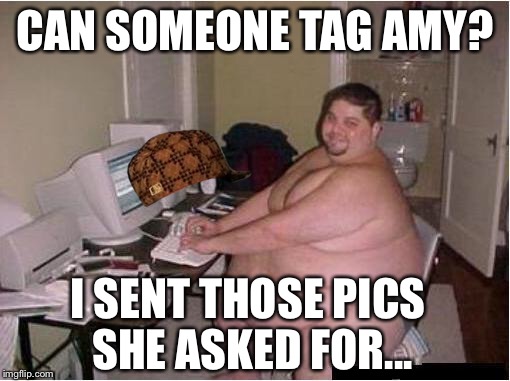 Happy fat guy | CAN SOMEONE TAG AMY? I SENT THOSE PICS SHE ASKED FOR... | image tagged in happy fat guy,scumbag | made w/ Imgflip meme maker