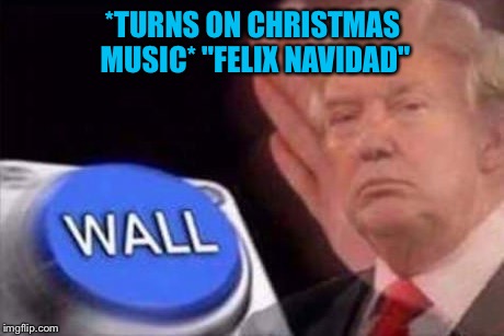Titles don't matter | *TURNS ON CHRISTMAS MUSIC* "FELIX NAVIDAD" | image tagged in memes,wall,donald trump | made w/ Imgflip meme maker