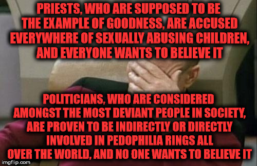 Captain Picard Facepalm Meme | PRIESTS, WHO ARE SUPPOSED TO BE THE EXAMPLE OF GOODNESS, ARE ACCUSED EVERYWHERE OF SEXUALLY ABUSING CHILDREN, AND EVERYONE WANTS TO BELIEVE IT; POLITICIANS, WHO ARE CONSIDERED AMONGST THE MOST DEVIANT PEOPLE IN SOCIETY, ARE PROVEN TO BE INDIRECTLY OR DIRECTLY INVOLVED IN PEDOPHILIA RINGS ALL OVER THE WORLD, AND NO ONE WANTS TO BELIEVE IT | image tagged in memes,captain picard facepalm | made w/ Imgflip meme maker