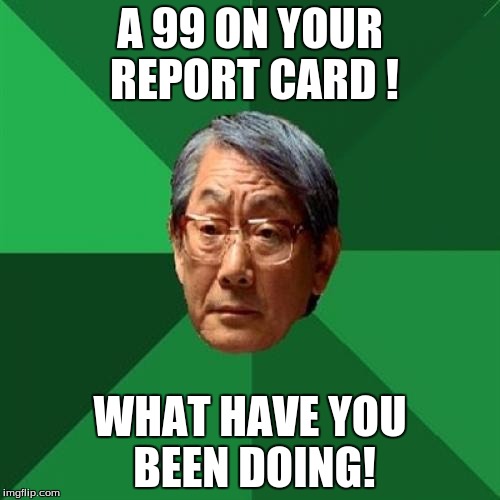 High Expectations Are Too Much >.< | A 99 ON YOUR REPORT CARD ! WHAT HAVE YOU BEEN DOING! | image tagged in memes,high expectations asian father | made w/ Imgflip meme maker