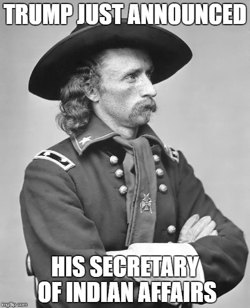 George Custer | TRUMP JUST ANNOUNCED; HIS SECRETARY OF INDIAN AFFAIRS | image tagged in george custer | made w/ Imgflip meme maker