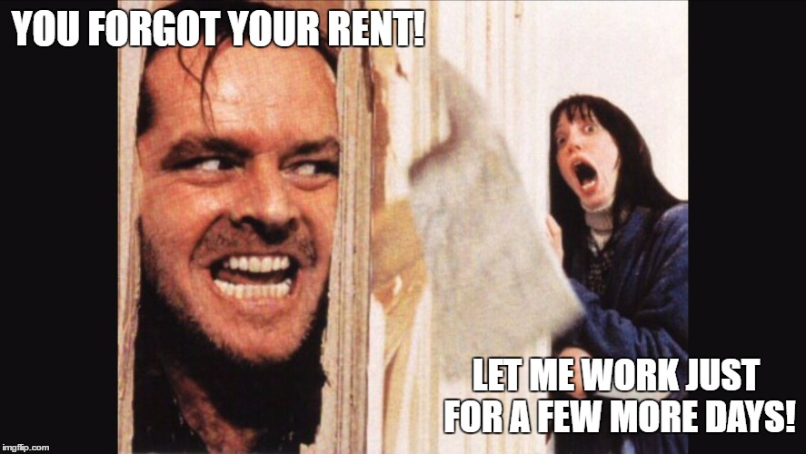 Here's johnny | YOU FORGOT YOUR RENT! LET ME WORK JUST FOR A FEW MORE DAYS! | image tagged in here's johnny | made w/ Imgflip meme maker