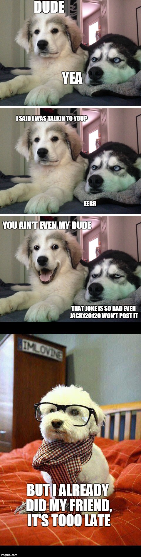 bad joke, but i always post bad jokes |  DUDE; YEA; I SAID I WAS TALKIN TO YOU? EERR; YOU AIN'T EVEN MY DUDE; THAT JOKE IS SO BAD EVEN JACK120120 WON'T POST IT; BUT I ALREADY DID MY FRIEND, IT'S TOOO LATE | image tagged in bad pun dogs,myself as dog,bad joke post | made w/ Imgflip meme maker