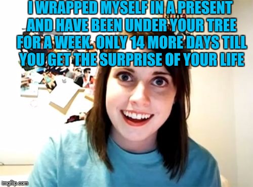 Overly Attached Girlfriend Meme | I WRAPPED MYSELF IN A PRESENT AND HAVE BEEN UNDER YOUR TREE FOR A WEEK. ONLY 14 MORE DAYS TILL YOU GET THE SURPRISE OF YOUR LIFE | image tagged in memes,overly attached girlfriend | made w/ Imgflip meme maker