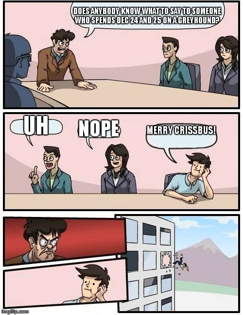 Boardroom Meeting Suggestion Meme | DOES ANYBODY KNOW WHAT TO SAY TO SOMEONE WHO SPENDS DEC 24 AND 25 ON A GREYHOUND? UH; NOPE; MERRY CRISSBUS! | image tagged in memes,boardroom meeting suggestion | made w/ Imgflip meme maker