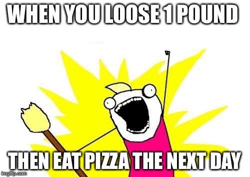 X All The Y Meme | WHEN YOU LOOSE 1 POUND; THEN EAT PIZZA THE NEXT DAY | image tagged in memes,x all the y | made w/ Imgflip meme maker
