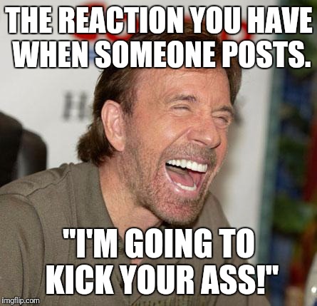 Chuck Norris Laughing Meme | THE REACTION YOU HAVE WHEN SOMEONE POSTS. "I'M GOING TO KICK YOUR ASS!" | image tagged in memes,chuck norris laughing,chuck norris | made w/ Imgflip meme maker