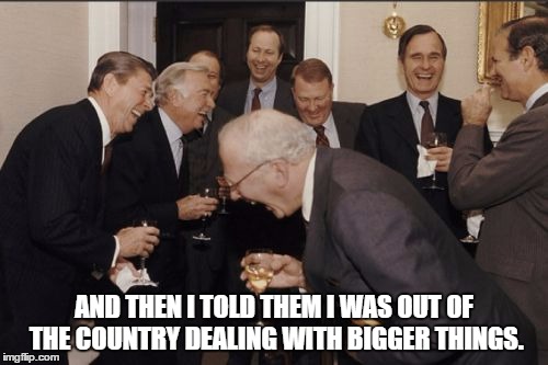 Laughing Men In Suits Meme | AND THEN I TOLD THEM I WAS OUT OF THE COUNTRY DEALING WITH BIGGER THINGS. | image tagged in memes,laughing men in suits | made w/ Imgflip meme maker