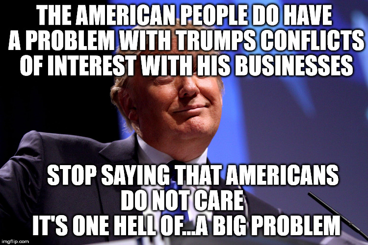 Donald Trump | THE AMERICAN PEOPLE DO HAVE A PROBLEM WITH TRUMPS CONFLICTS OF INTEREST WITH HIS BUSINESSES; STOP SAYING THAT AMERICANS     DO NOT CARE       IT'S ONE HELL OF...A BIG PROBLEM | image tagged in donald trump | made w/ Imgflip meme maker