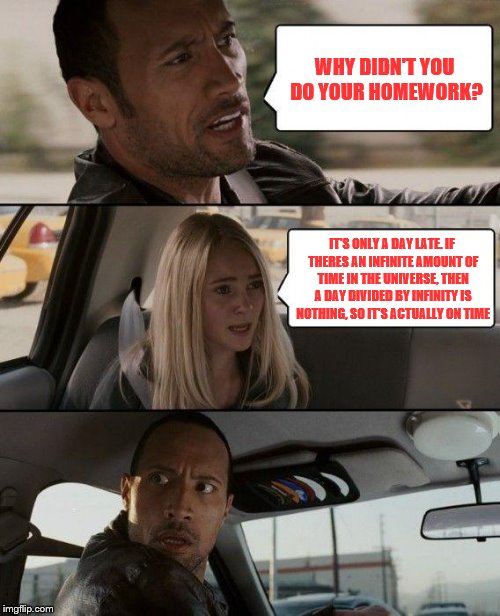 The Rock Driving Meme | WHY DIDN'T YOU DO YOUR HOMEWORK? IT'S ONLY A DAY LATE. IF THERES AN INFINITE AMOUNT OF TIME IN THE UNIVERSE, THEN A DAY DIVIDED BY INFINITY IS NOTHING, SO IT'S ACTUALLY ON TIME | image tagged in memes,the rock driving | made w/ Imgflip meme maker