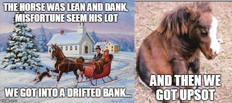 RIP Jingle Bells | THE HORSE WAS LEAN AND DANK, MISFORTUNE SEEM HIS LOT; WE GOT INTO A DRIFTED BANK... AND THEN WE GOT UPSOT | image tagged in dank,misfortune,jingle bells,rip,christmas,sad horse | made w/ Imgflip meme maker