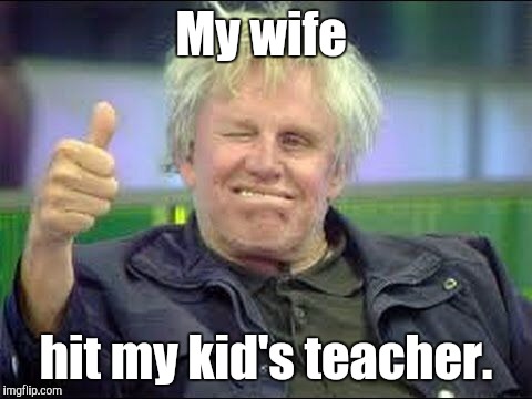 Gary Busey approves | My wife; hit my kid's teacher. | image tagged in gary busey approves | made w/ Imgflip meme maker