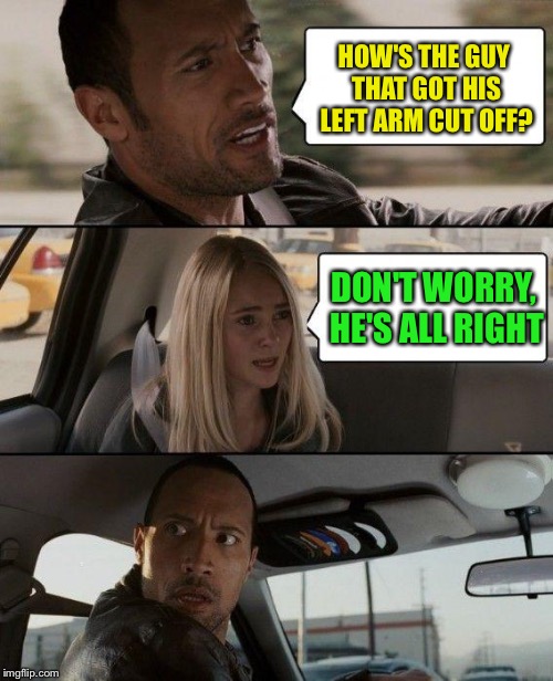 The Rock Driving | HOW'S THE GUY THAT GOT HIS LEFT ARM CUT OFF? DON'T WORRY, HE'S ALL RIGHT | image tagged in memes,the rock driving | made w/ Imgflip meme maker