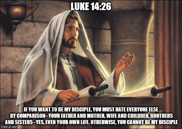 Luke 14:26 | LUKE 14:26; IF YOU WANT TO BE MY DISCIPLE, YOU MUST HATE EVERYONE ELSE BY COMPARISON--YOUR FATHER AND MOTHER, WIFE AND CHILDREN, BROTHERS AND SISTERS--YES, EVEN YOUR OWN LIFE. OTHERWISE, YOU CANNOT BE MY DISCIPLE | image tagged in jesus speaks,jesus christ,anti golden rule,hate | made w/ Imgflip meme maker