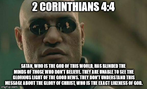 Matrix Morpheus Meme | 2 CORINTHIANS 4:4 SATAN, WHO IS THE GOD OF THIS WORLD, HAS BLINDED THE MINDS OF THOSE WHO DON'T BELIEVE. THEY ARE UNABLE TO SEE THE GLORIOUS | image tagged in memes,matrix morpheus | made w/ Imgflip meme maker