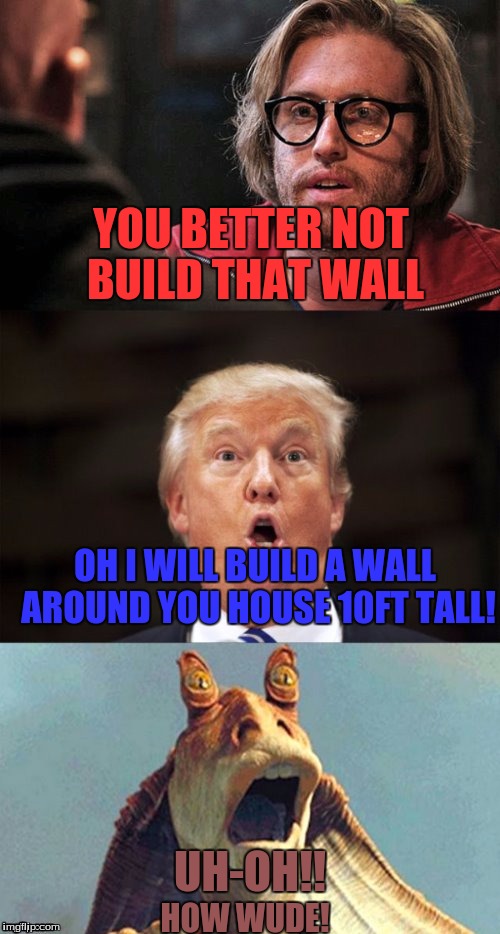 Jar Jar Trump vs TJ Miller | YOU BETTER NOT BUILD THAT WALL; OH I WILL BUILD A WALL AROUND YOU HOUSE 10FT TALL! UH-OH!! HOW WUDE! | image tagged in jar jar trump vs tj miller,jar jar,the wall,how wude | made w/ Imgflip meme maker