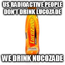 US RADIOACTIVE PEOPLE DON'T DRINK LUCOZADE; WE DRINK NUCOZADE | image tagged in not lucozade but nucozade | made w/ Imgflip meme maker