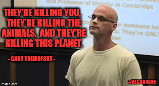 Gary Yourofsky - animal rights activism | THEY’RE KILLING YOU,
 THEY’RE KILLING THE ANIMALS, 
AND THEY’RE KILLING THIS PLANET. - GARY YOUROFSKY -; #VEGAN4LIFE | image tagged in memes,vegan4life,yourofsky | made w/ Imgflip meme maker