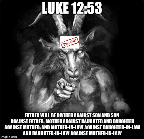 Satan speaks!!! | LUKE 12:53; FATHER WILL BE DIVIDED AGAINST SON AND SON AGAINST FATHER; MOTHER AGAINST DAUGHTER AND DAUGHTER AGAINST MOTHER; AND MOTHER-IN-LAW AGAINST DAUGHTER-IN-LAW AND DAUGHTER-IN-LAW AGAINST MOTHER-IN-LAW | image tagged in satan speaks | made w/ Imgflip meme maker