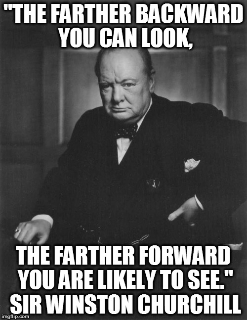 winston churchill | "THE FARTHER BACKWARD YOU CAN LOOK, THE FARTHER FORWARD YOU ARE LIKELY TO SEE." SIR WINSTON CHURCHILL | image tagged in winston churchill | made w/ Imgflip meme maker