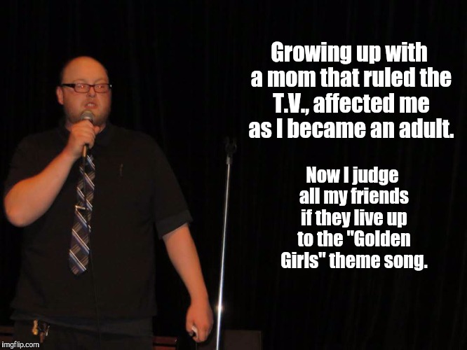 Timlosscomedy.com | Growing up with a mom that ruled the T.V., affected me as I became an adult. Now I judge all my friends if they live up to the "Golden Girls" theme song. | image tagged in funny memes,stand up,tv show | made w/ Imgflip meme maker