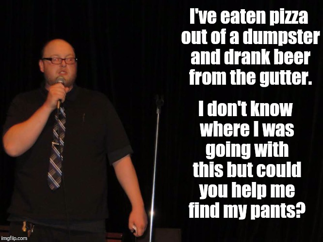 I've eaten pizza out of a dumpster and drank beer from the gutter. I don't know where I was going with this but could you help me find my pants? | image tagged in funny,stand up | made w/ Imgflip meme maker