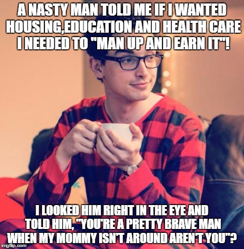 Pajama Boy | A NASTY MAN TOLD ME IF I WANTED HOUSING,EDUCATION AND HEALTH CARE I NEEDED TO "MAN UP AND EARN IT"! I LOOKED HIM RIGHT IN THE EYE AND TOLD HIM, "YOU'RE A PRETTY BRAVE MAN WHEN MY MOMMY ISN'T AROUND AREN'T YOU"? | image tagged in pajama boy | made w/ Imgflip meme maker