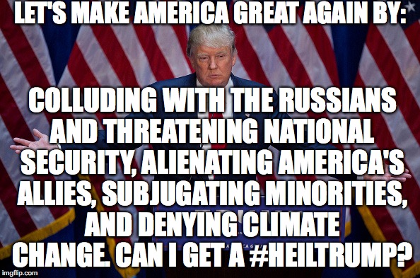 Donald Trump | LET'S MAKE AMERICA GREAT AGAIN BY:; COLLUDING WITH THE RUSSIANS AND THREATENING NATIONAL SECURITY,
ALIENATING AMERICA'S ALLIES, SUBJUGATING MINORITIES, AND DENYING CLIMATE CHANGE.
CAN I GET A #HEILTRUMP? | image tagged in donald trump | made w/ Imgflip meme maker