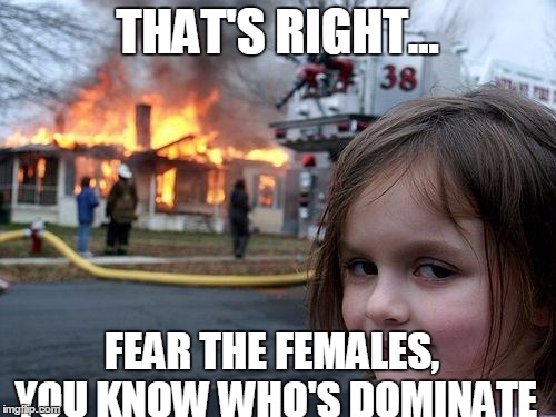 Disaster Girl Meme | THAT'S RIGHT... FEAR THE FEMALES, YOU KNOW WHO'S DOMINATE | image tagged in memes,disaster girl | made w/ Imgflip meme maker