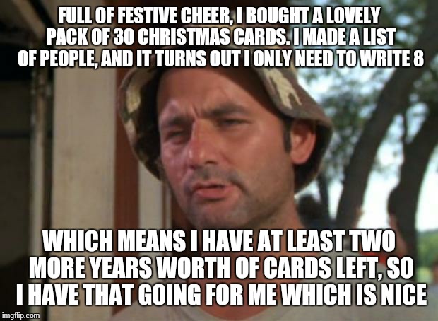 Forever alone, but efficient :) | FULL OF FESTIVE CHEER, I BOUGHT A LOVELY PACK OF 30 CHRISTMAS CARDS. I MADE A LIST OF PEOPLE, AND IT TURNS OUT I ONLY NEED TO WRITE 8; WHICH MEANS I HAVE AT LEAST TWO MORE YEARS WORTH OF CARDS LEFT, SO I HAVE THAT GOING FOR ME WHICH IS NICE | image tagged in memes,so i got that goin for me which is nice | made w/ Imgflip meme maker