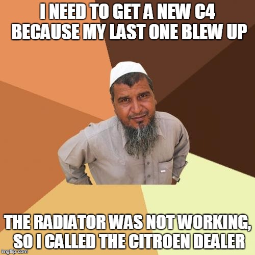Ordinary Muslim Man Meme | I NEED TO GET A NEW C4 BECAUSE MY LAST ONE BLEW UP; THE RADIATOR WAS NOT WORKING, SO I CALLED THE CITROEN DEALER | image tagged in memes,ordinary muslim man | made w/ Imgflip meme maker