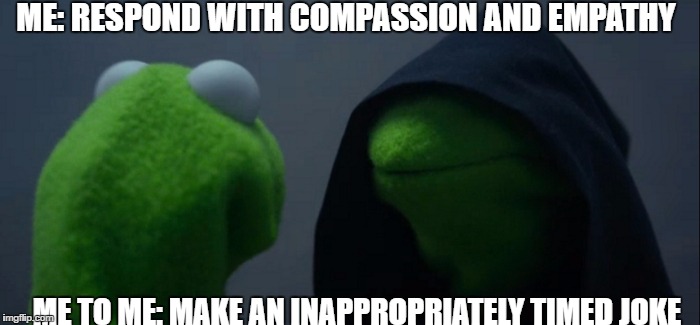 Evil Kermit Meme | ME: RESPOND WITH COMPASSION AND EMPATHY; ME TO ME: MAKE AN INAPPROPRIATELY TIMED JOKE | image tagged in evil kermit | made w/ Imgflip meme maker