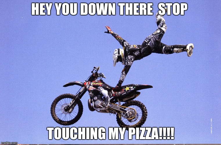Dirt Bike | HEY YOU DOWN THERE 
STOP; TOUCHING MY PIZZA!!!! | image tagged in dirt bike | made w/ Imgflip meme maker