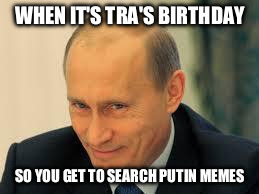 putinyeeah | WHEN IT'S TRA'S BIRTHDAY; SO YOU GET TO SEARCH PUTIN MEMES | image tagged in putinyeeah | made w/ Imgflip meme maker