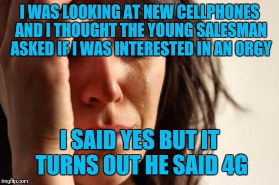 First World Problems Meme | I WAS LOOKING AT NEW CELLPHONES AND I THOUGHT THE YOUNG SALESMAN ASKED IF I WAS INTERESTED IN AN ORGY; I SAID YES BUT IT TURNS OUT HE SAID 4G | image tagged in memes,first world problems | made w/ Imgflip meme maker