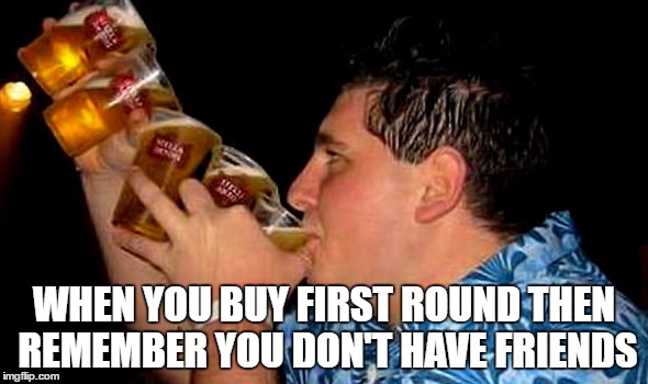 First round is on and in me | WHEN YOU BUY FIRST ROUND THEN REMEMBER YOU DON'T HAVE FRIENDS | image tagged in forever alone,drunk,lonely,one man wolf pack,chug life,beer | made w/ Imgflip meme maker