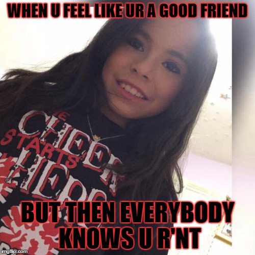WHEN U FEEL LIKE UR A GOOD FRIEND; BUT THEN EVERYBODY KNOWS U R'NT | image tagged in hello | made w/ Imgflip meme maker