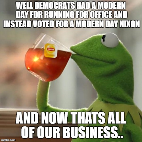But That's None Of My Business Meme | WELL DEMOCRATS HAD A MODERN DAY FDR RUNNING FOR OFFICE AND INSTEAD VOTED FOR A MODERN DAY NIXON AND NOW THATS ALL OF OUR BUSINESS.. | image tagged in memes,but thats none of my business,kermit the frog | made w/ Imgflip meme maker